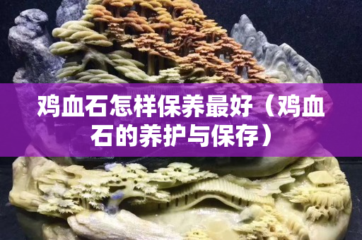 鸡血石怎样保养最好（鸡血石的养护与保存）