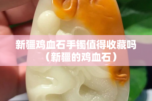 新疆鸡血石手镯值得收藏吗（新疆的鸡血石）