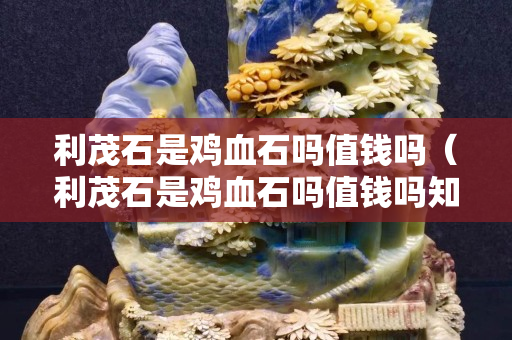 利茂石是鸡血石吗值钱吗（利茂石是鸡血石吗值钱吗知乎）