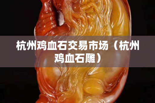 杭州鸡血石交易市场（杭州鸡血石雕）