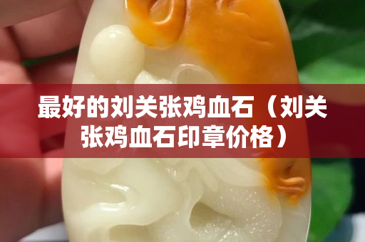 最好的刘关张鸡血石（刘关张鸡血石印章价格）