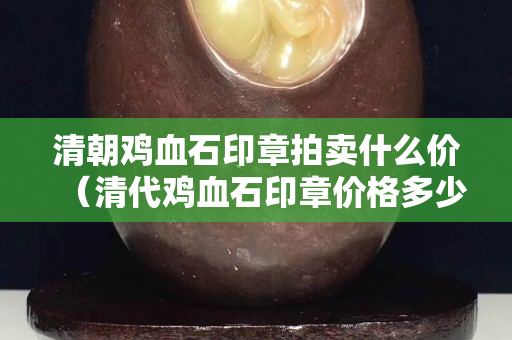 清朝鸡血石印章拍卖什么价（清代鸡血石印章价格多少）