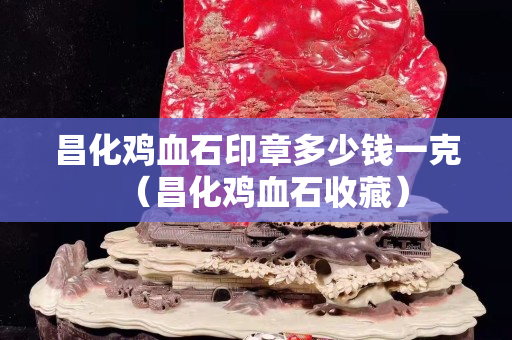 昌化鸡血石印章多少钱一克（昌化鸡血石收藏）