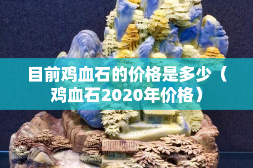 目前鸡血石的价格是多少（鸡血石2020年价格）