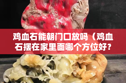 鸡血石能朝门囗放吗（鸡血石摆在家里面哪个方位好？）