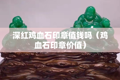 深红鸡血石印章值钱吗（鸡血石印章价值）