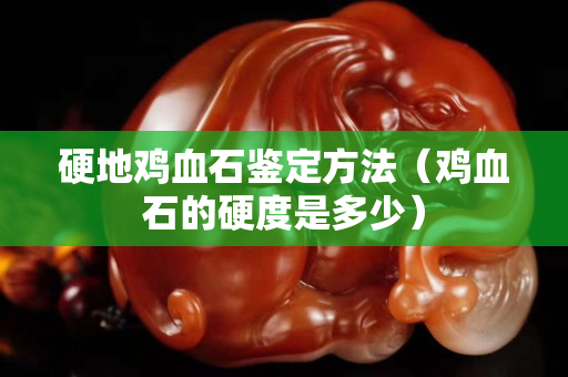 硬地鸡血石鉴定方法（鸡血石的硬度是多少）