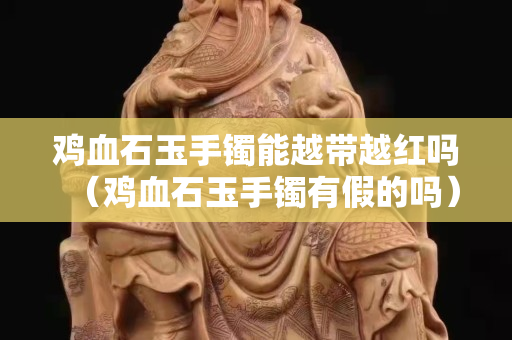 鸡血石玉手镯能越带越红吗（鸡血石玉手镯有假的吗）