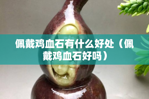 佩戴鸡血石有什么好处（佩戴鸡血石好吗）