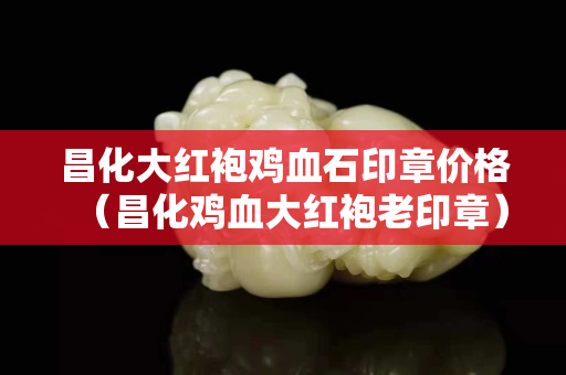 昌化大红袍鸡血石印章价格（昌化鸡血大红袍老印章）