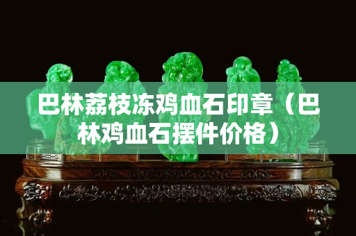 巴林荔枝冻鸡血石印章（巴林鸡血石摆件价格）