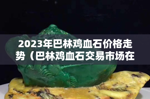 2023年巴林鸡血石价格走势（巴林鸡血石交易市场在哪里）