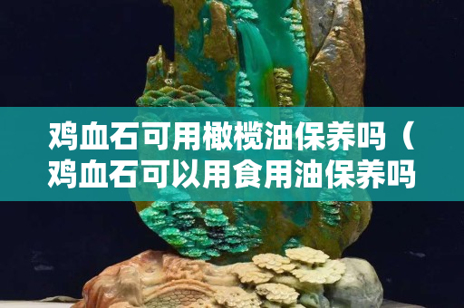 鸡血石可用橄榄油保养吗（鸡血石可以用食用油保养吗）