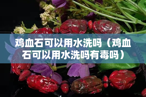 鸡血石可以用水洗吗（鸡血石可以用水洗吗有毒吗）