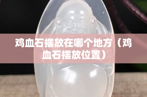 鸡血石摆放在哪个地方（鸡血石摆放位置）