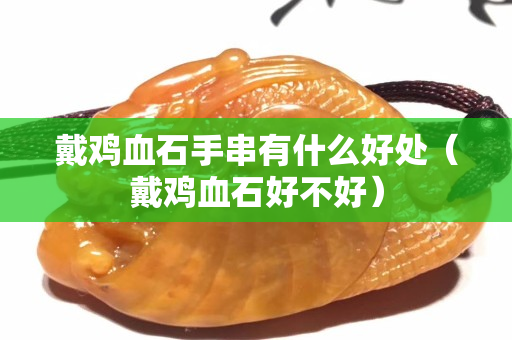 戴鸡血石手串有什么好处（戴鸡血石好不好）