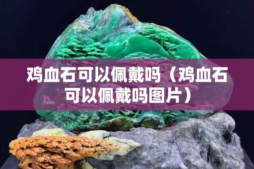鸡血石可以佩戴吗（鸡血石可以佩戴吗图片）