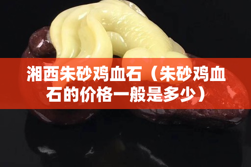 湘西朱砂鸡血石（朱砂鸡血石的价格一般是多少）