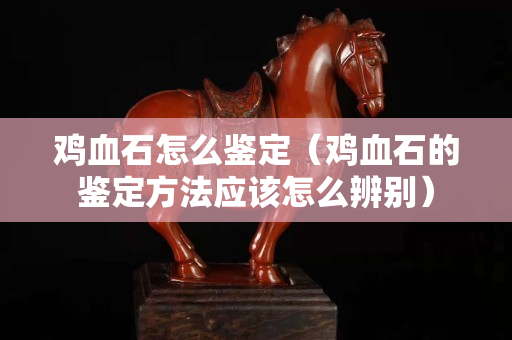 鸡血石怎么鉴定（鸡血石的鉴定方法应该怎么辨别）