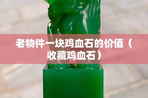老物件一块鸡血石的价值（收藏鸡血石）