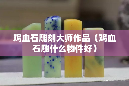 鸡血石雕刻大师作品（鸡血石雕什么物件好）