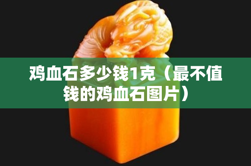 鸡血石多少钱1克（最不值钱的鸡血石图片）