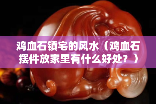 鸡血石镇宅的风水（鸡血石摆件放家里有什么好处？）