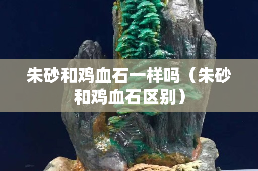 朱砂和鸡血石一样吗（朱砂和鸡血石区别）