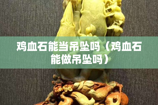 鸡血石能当吊坠吗（鸡血石能做吊坠吗）