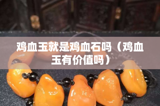 鸡血玉就是鸡血石吗（鸡血玉有价值吗）
