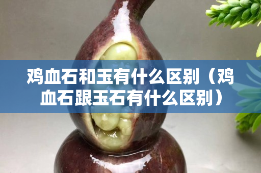 鸡血石和玉有什么区别（鸡血石跟玉石有什么区别）