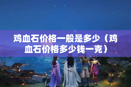 鸡血石价格一般是多少（鸡血石价格多少钱一克）