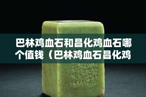 巴林鸡血石和昌化鸡血石哪个值钱（巴林鸡血石昌化鸡血石区别）