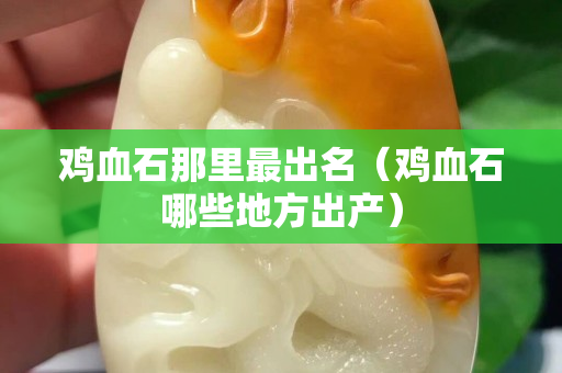 鸡血石那里最出名（鸡血石哪些地方出产）