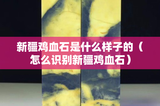 新疆鸡血石是什么样子的（怎么识别新疆鸡血石）