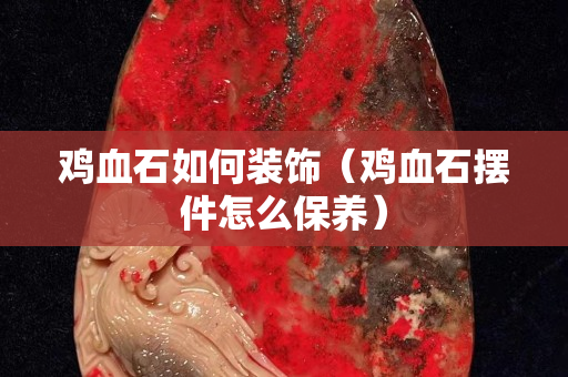 鸡血石如何装饰（鸡血石摆件怎么保养）