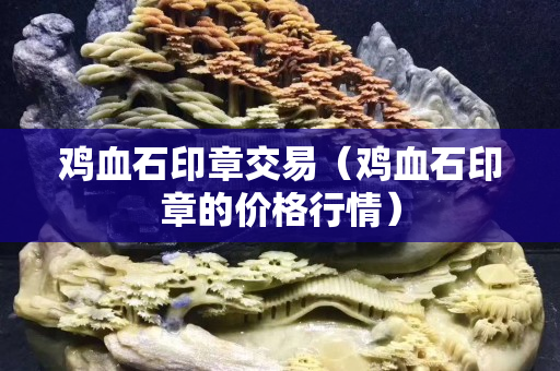 鸡血石印章交易（鸡血石印章的价格行情）