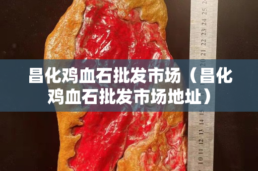 昌化鸡血石批发市场（昌化鸡血石批发市场地址）