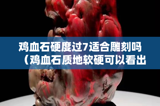 鸡血石硬度过7适合雕刻吗（鸡血石质地软硬可以看出来吗）