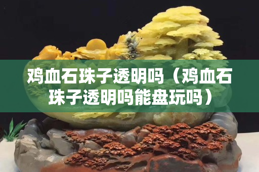 鸡血石珠子透明吗（鸡血石珠子透明吗能盘玩吗）