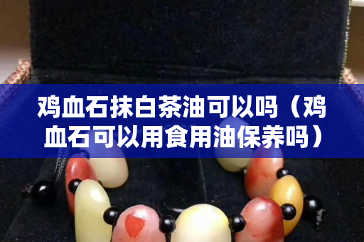 鸡血石抹白茶油可以吗（鸡血石可以用食用油保养吗）