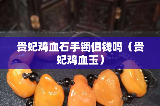 贵妃鸡血石手镯值钱吗（贵妃鸡血玉）