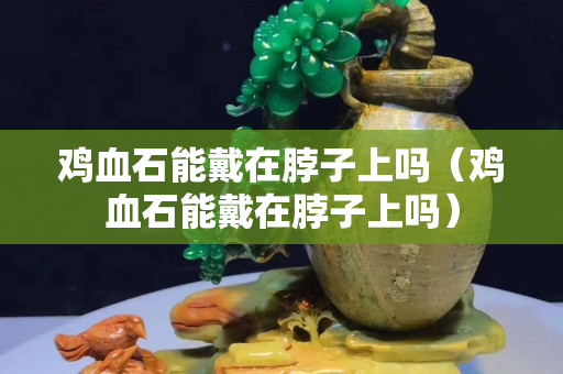 鸡血石能戴在脖子上吗（鸡血石能戴在脖子上吗）