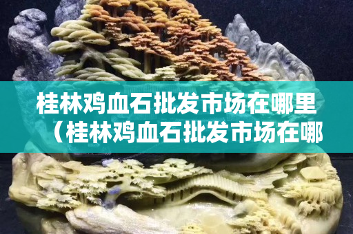 桂林鸡血石批发市场在哪里（桂林鸡血石批发市场在哪里呀）