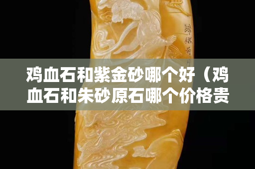 鸡血石和紫金砂哪个好（鸡血石和朱砂原石哪个价格贵）