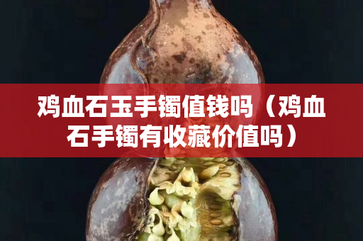 鸡血石玉手镯值钱吗（鸡血石手镯有收藏价值吗）