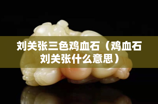 刘关张三色鸡血石（鸡血石刘关张什么意思）