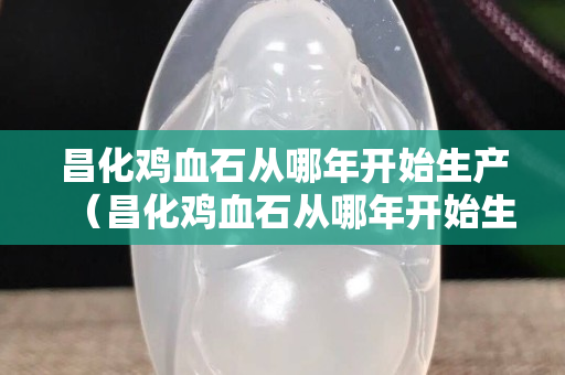 昌化鸡血石从哪年开始生产（昌化鸡血石从哪年开始生产的）