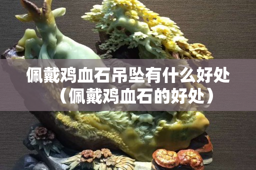佩戴鸡血石吊坠有什么好处（佩戴鸡血石的好处）