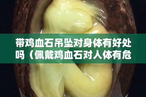 带鸡血石吊坠对身体有好处吗（佩戴鸡血石对人体有危害吗）